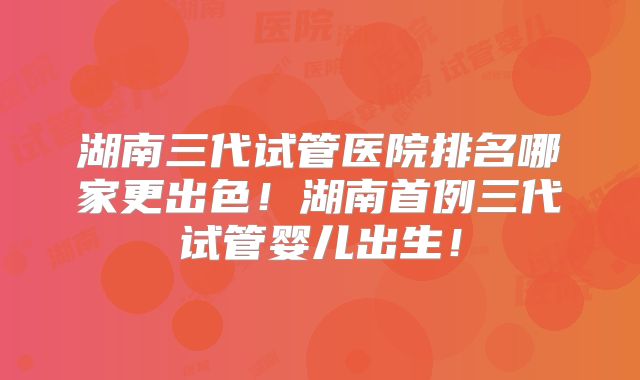 湖南三代试管医院排名哪家更出色!湖南首例三代试管婴儿出生!