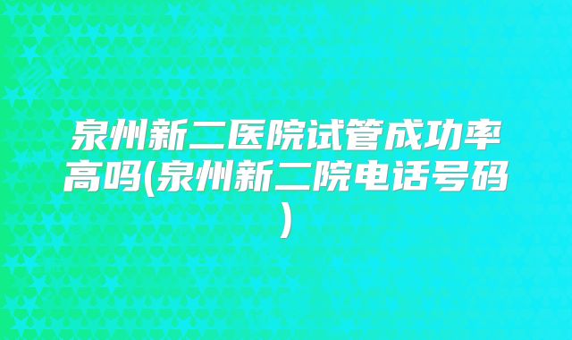 泉州新二医院试管成功率高吗(泉州新二院电话号码)