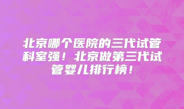 北京哪个医院的三代试管科室强！北京做第三代试管婴儿排行榜！
