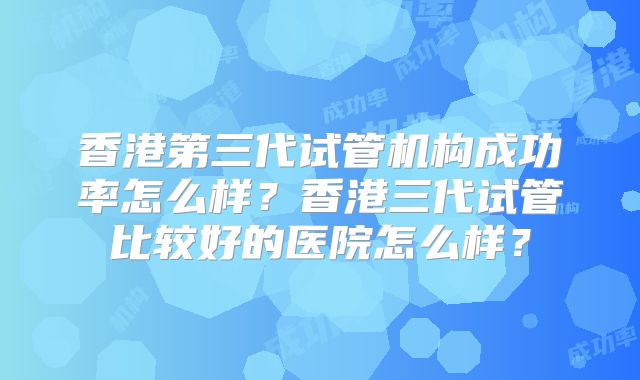 香港第三代试管机构成功率怎么样?香港三代试管比较好的医院怎么样?