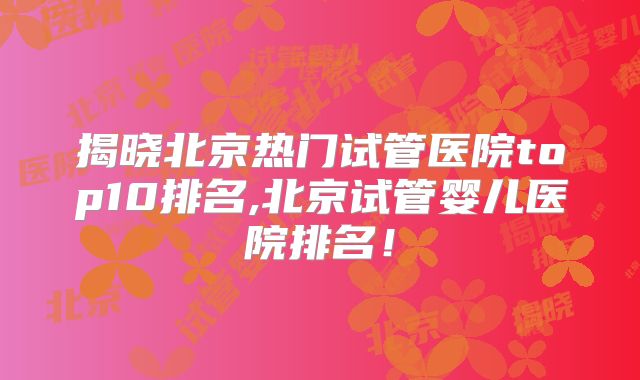 揭晓北京热门试管医院top10排名,北京试管婴儿医院排名!
