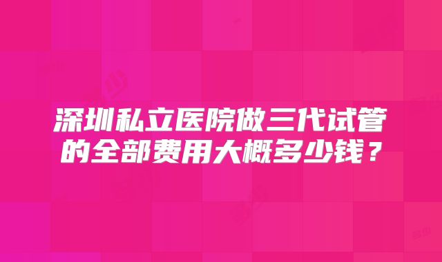 深圳私立医院做三代试管的全部费用大概多少钱?