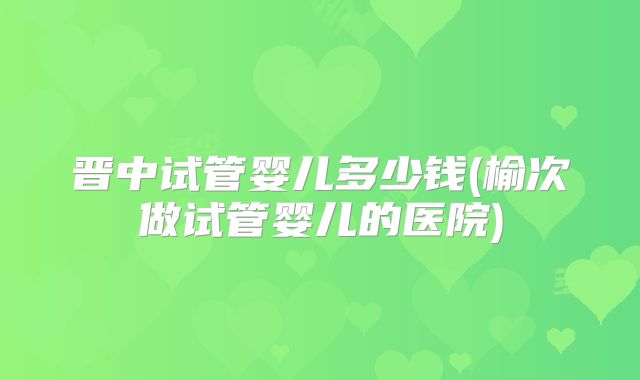 晋中试管婴儿多少钱(榆次做试管婴儿的医院)