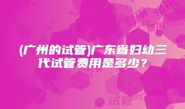 (广州的试管)广东省妇幼三代试管费用是多少?