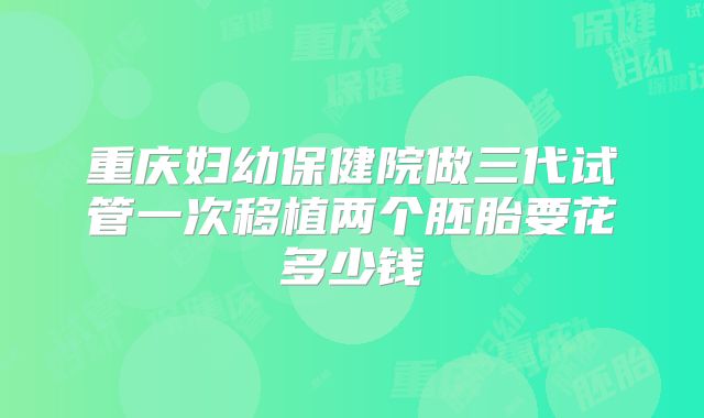 重庆妇幼保健院做三代试管一次移植两个胚胎要花多少钱