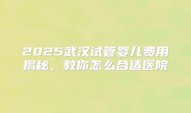 2025武汉试管婴儿费用揭秘,教你怎么合适医院
