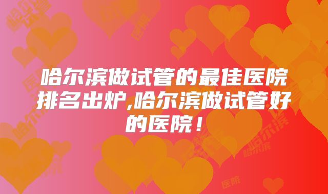 哈尔滨做试管的最佳医院排名出炉,哈尔滨做试管好的医院！