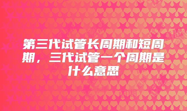第三代试管长周期和短周期,三代试管一个周期是什么意思