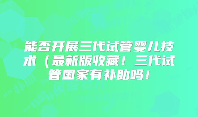 能否开展三代试管婴儿技术(最新版收藏!三代试管国家有补助吗!