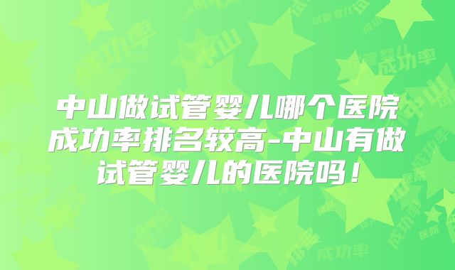中山做试管婴儿哪个医院成功率排名较高-中山有做试管婴儿的医院吗！