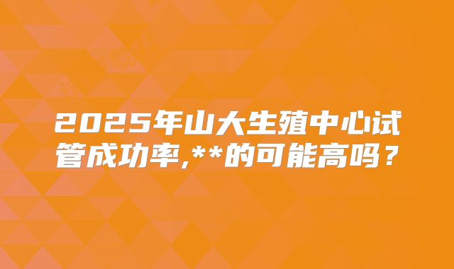 2025年山大生殖中心试管成功率,**的可能高吗？
