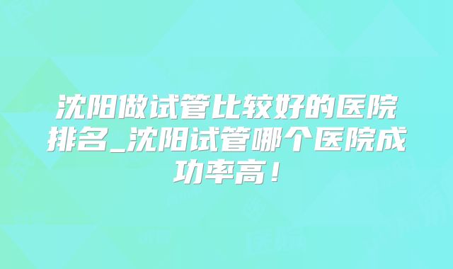 沈阳做试管比较好的医院排名_沈阳试管哪个医院成功率高!