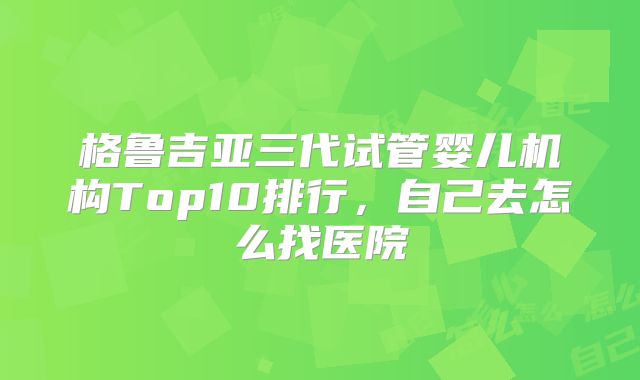 格鲁吉亚三代试管婴儿机构Top10排行,自己去怎么找医院
