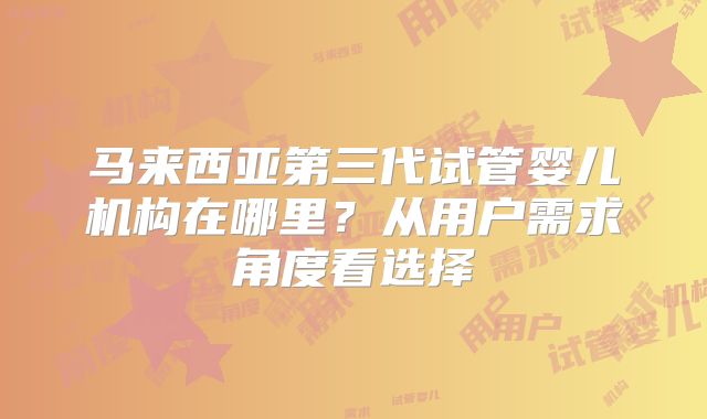 马来西亚第三代试管婴儿机构在哪里？从用户需求角度看选择