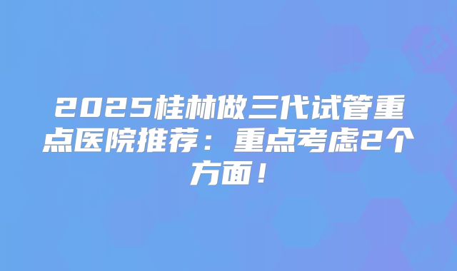 2025桂林做三代试管重点医院推荐:重点考虑2个方面!