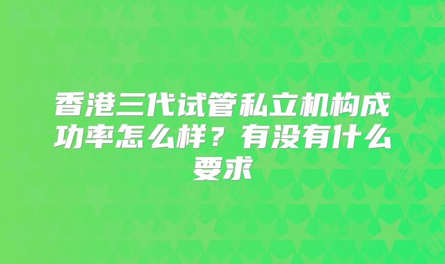 香港三代试管私立机构成功率怎么样?有没有什么要求