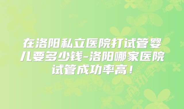 在洛阳私立医院打试管婴儿要多少钱-洛阳哪家医院试管成功率高!