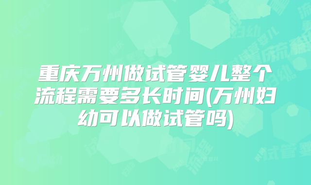 重庆万州做试管婴儿整个流程需要多长时间(万州妇幼可以做试管吗)