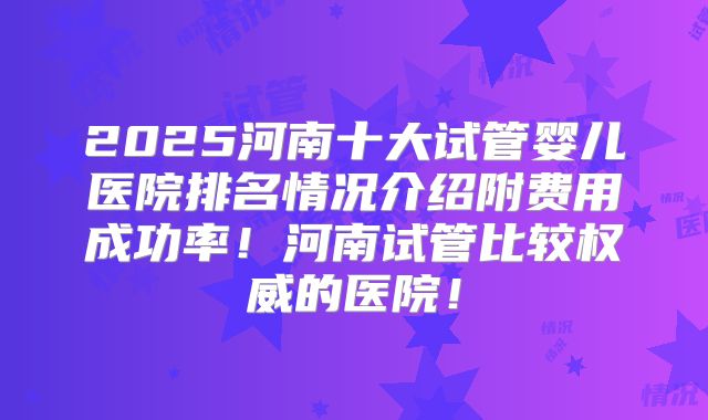 2025河南十大试管婴儿医院排名情况介绍附费用成功率！河南试管比较权威的医院！
