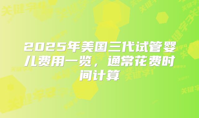 2025年美国三代试管婴儿费用一览，通常花费时间计算