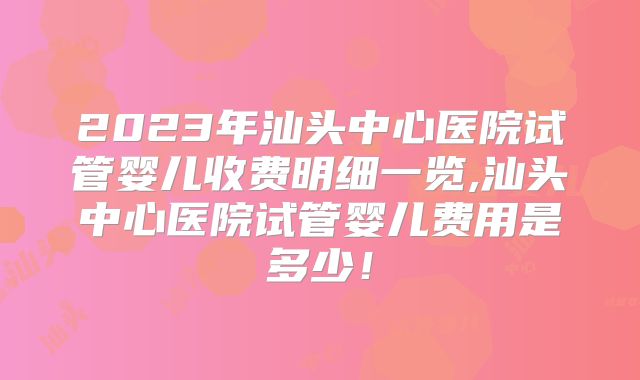 2023年汕头中心医院试管婴儿收费明细一览,汕头中心医院试管婴儿费用是多少！