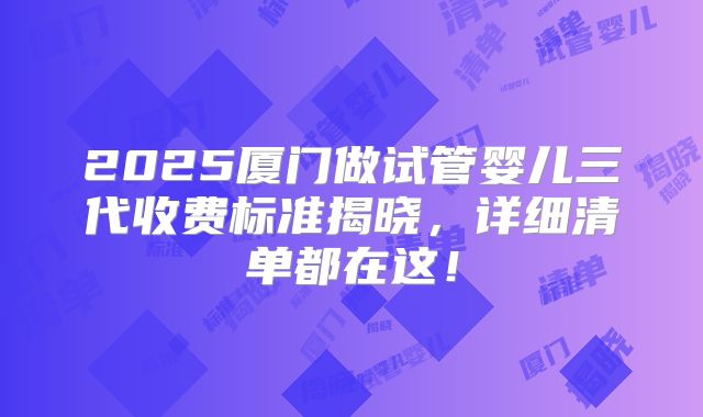 2025厦门做试管婴儿三代收费标准揭晓，详细清单都在这！