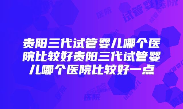 贵阳三代试管婴儿哪个医院比较好贵阳三代试管婴儿哪个医院比较好一点