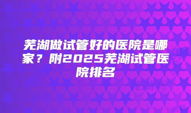 芜湖做试管好的医院是哪家?附2025芜湖试管医院排名