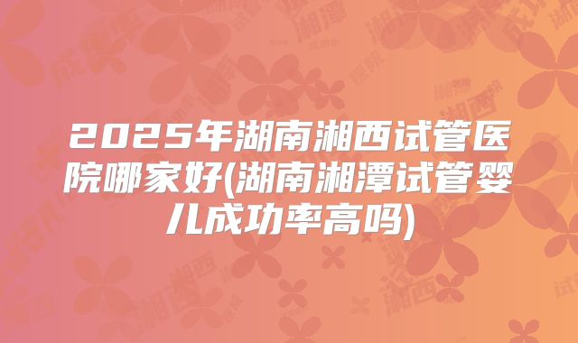 2025年湖南湘西试管医院哪家好(湖南湘潭试管婴儿成功率高吗)