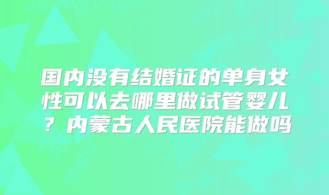 国内没有结婚证的单身女性可以去哪里做试管婴儿？内蒙古人民医院能做吗