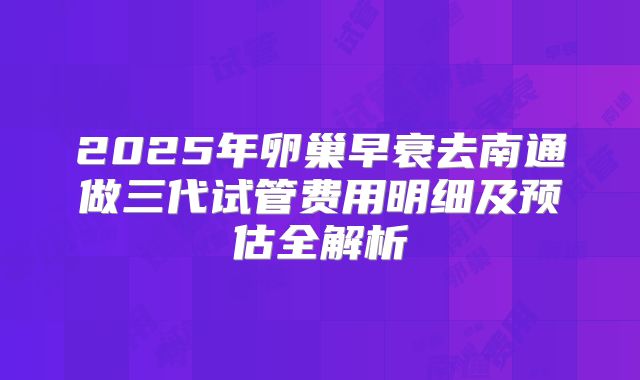 2025年卵巢早衰去南通做三代试管费用明细及预估全解析