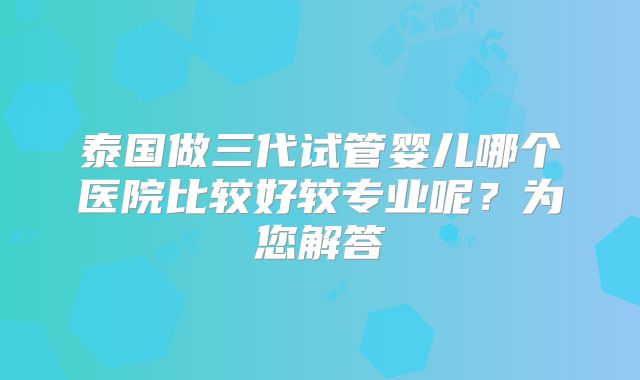 泰国做三代试管婴儿哪个医院比较好较专业呢?为您解答