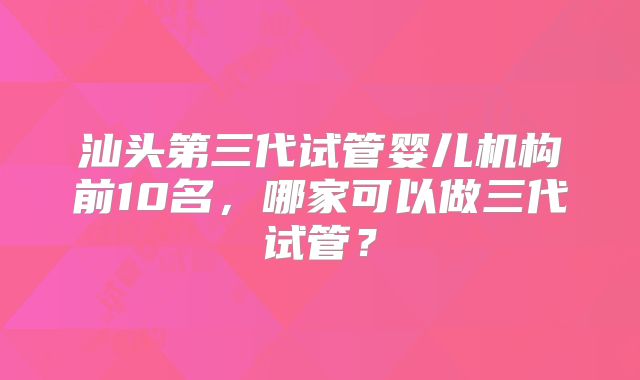 汕头第三代试管婴儿机构前10名,哪家可以做三代试管?