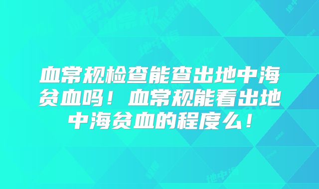 血常规检查能查出地中海贫血吗!血常规能看出地中海贫血的程度么!