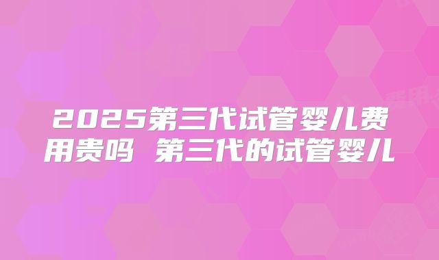2025第三代试管婴儿费用贵吗 第三代的试管婴儿