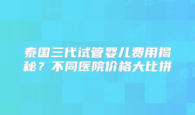 泰国三代试管婴儿费用揭秘？不同医院价格大比拼