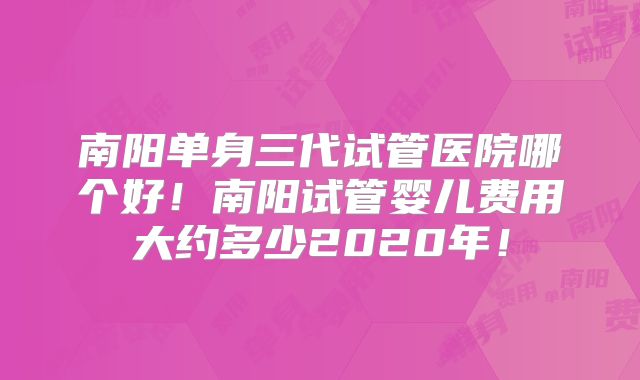 南阳单身三代试管医院哪个好!南阳试管婴儿费用大约多少2020年!