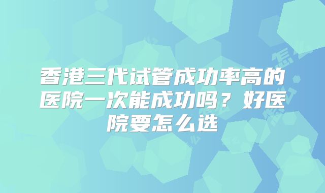 香港三代试管成功率高的医院一次能成功吗？好医院要怎么选