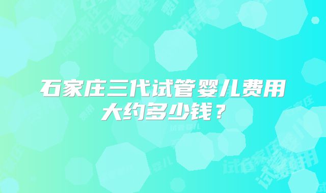 石家庄三代试管婴儿费用大约多少钱？