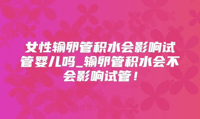 女性输卵管积水会影响试管婴儿吗_输卵管积水会不会影响试管!