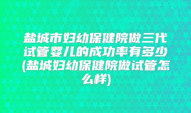 盐城市妇幼保健院做三代试管婴儿的成功率有多少(盐城妇幼保健院做试管怎么样)