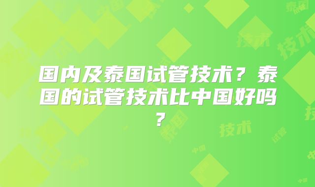 国内及泰国试管技术?泰国的试管技术比中国好吗?
