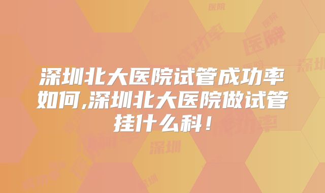 深圳北大医院试管成功率如何,深圳北大医院做试管挂什么科！