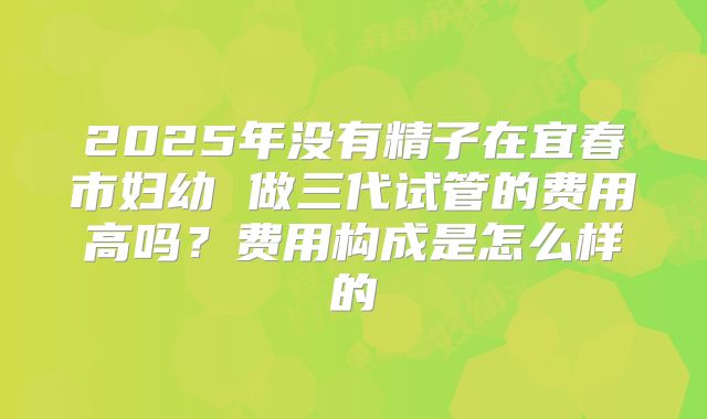 2025年没有精子在宜春市妇幼 做三代试管的费用高吗？费用构成是怎么样的