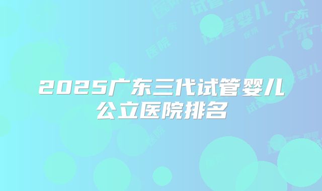 2025广东三代试管婴儿公立医院排名