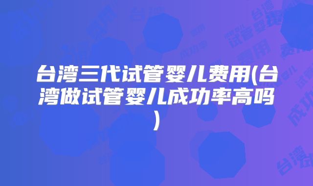 台湾三代试管婴儿费用(台湾做试管婴儿成功率高吗)
