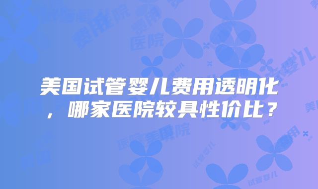 美国试管婴儿费用透明化，哪家医院较具性价比？