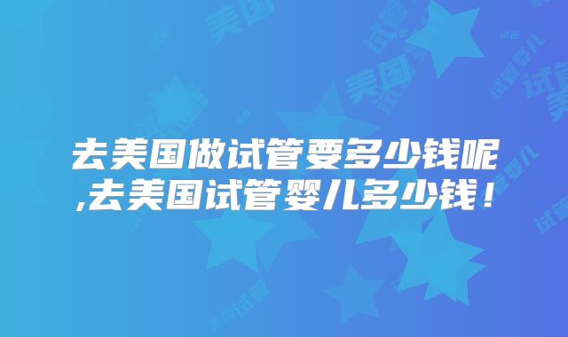 去美国做试管要多少钱呢,去美国试管婴儿多少钱！