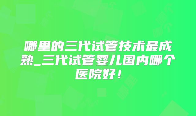 哪里的三代试管技术最成熟_三代试管婴儿国内哪个医院好！