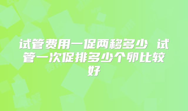 试管费用一促两移多少 试管一次促排多少个卵比较好